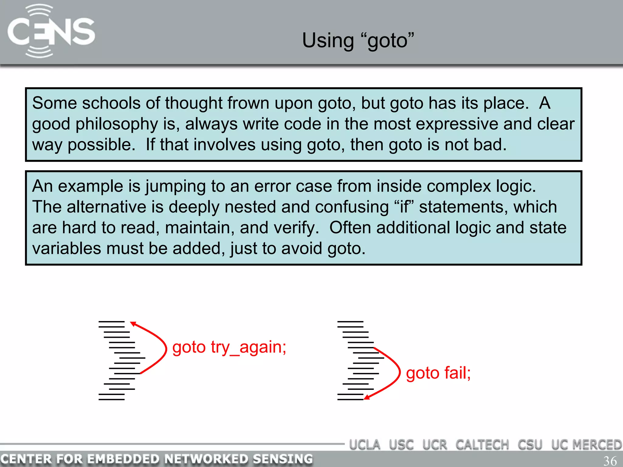 36
Using “goto”
Some schools of thought frown upon goto, but goto has its place. A
good philosophy is, always write code in the most expressive and clear
way possible. If that involves using goto, then goto is not bad.
An example is jumping to an error case from inside complex logic.
The alternative is deeply nested and confusing “if” statements, which
are hard to read, maintain, and verify. Often additional logic and state
variables must be added, just to avoid goto.
goto try_again;
goto fail;
 