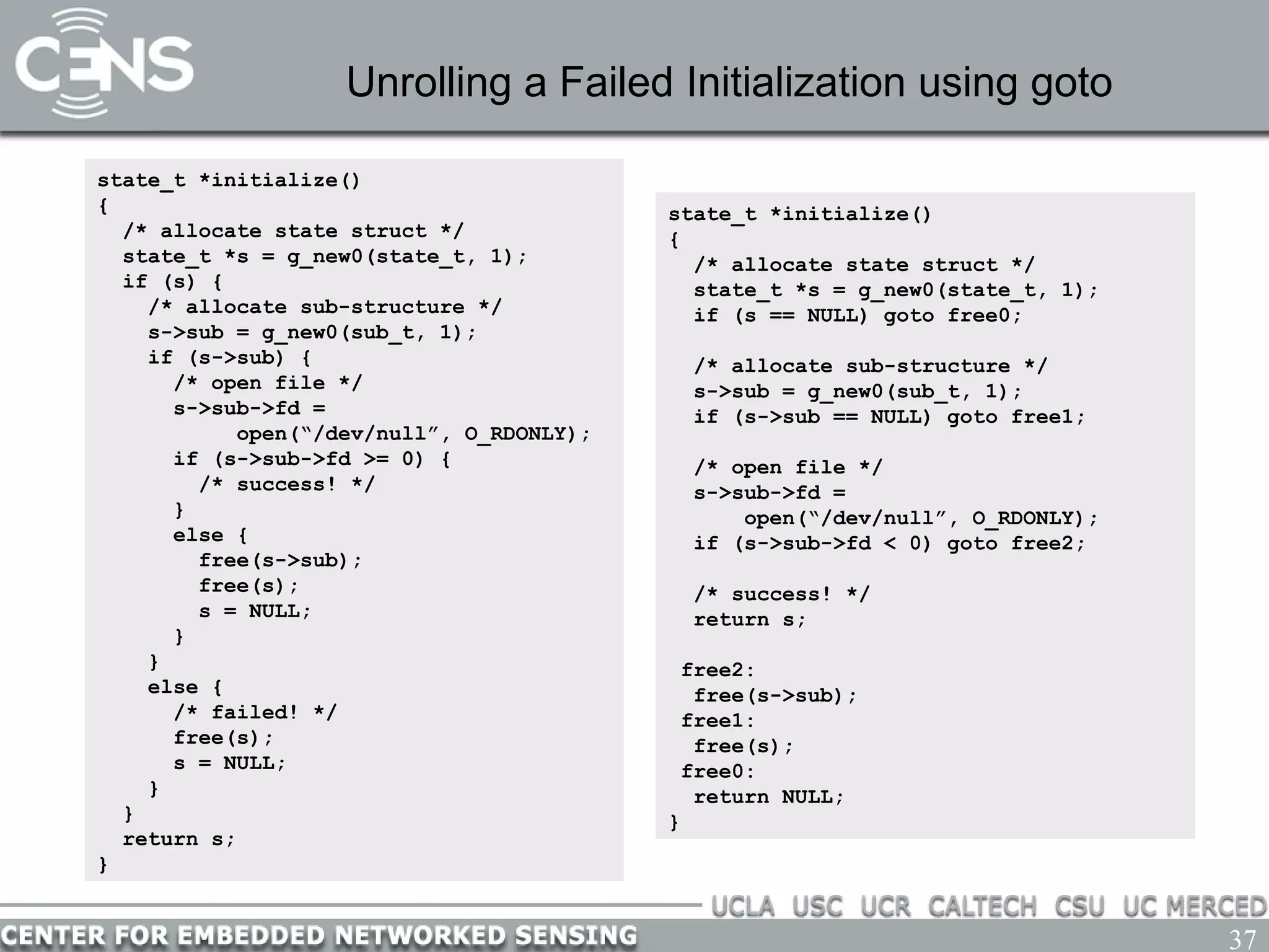 37
Unrolling a Failed Initialization using goto
state_t *initialize()
{
/* allocate state struct */
state_t *s = g_new0(state_t, 1);
if (s) {
/* allocate sub-structure */
s->sub = g_new0(sub_t, 1);
if (s->sub) {
/* open file */
s->sub->fd =
open(“/dev/null”, O_RDONLY);
if (s->sub->fd >= 0) {
/* success! */
}
else {
free(s->sub);
free(s);
s = NULL;
}
}
else {
/* failed! */
free(s);
s = NULL;
}
}
return s;
}
state_t *initialize()
{
/* allocate state struct */
state_t *s = g_new0(state_t, 1);
if (s == NULL) goto free0;
/* allocate sub-structure */
s->sub = g_new0(sub_t, 1);
if (s->sub == NULL) goto free1;
/* open file */
s->sub->fd =
open(“/dev/null”, O_RDONLY);
if (s->sub->fd < 0) goto free2;
/* success! */
return s;
free2:
free(s->sub);
free1:
free(s);
free0:
return NULL;
}
 