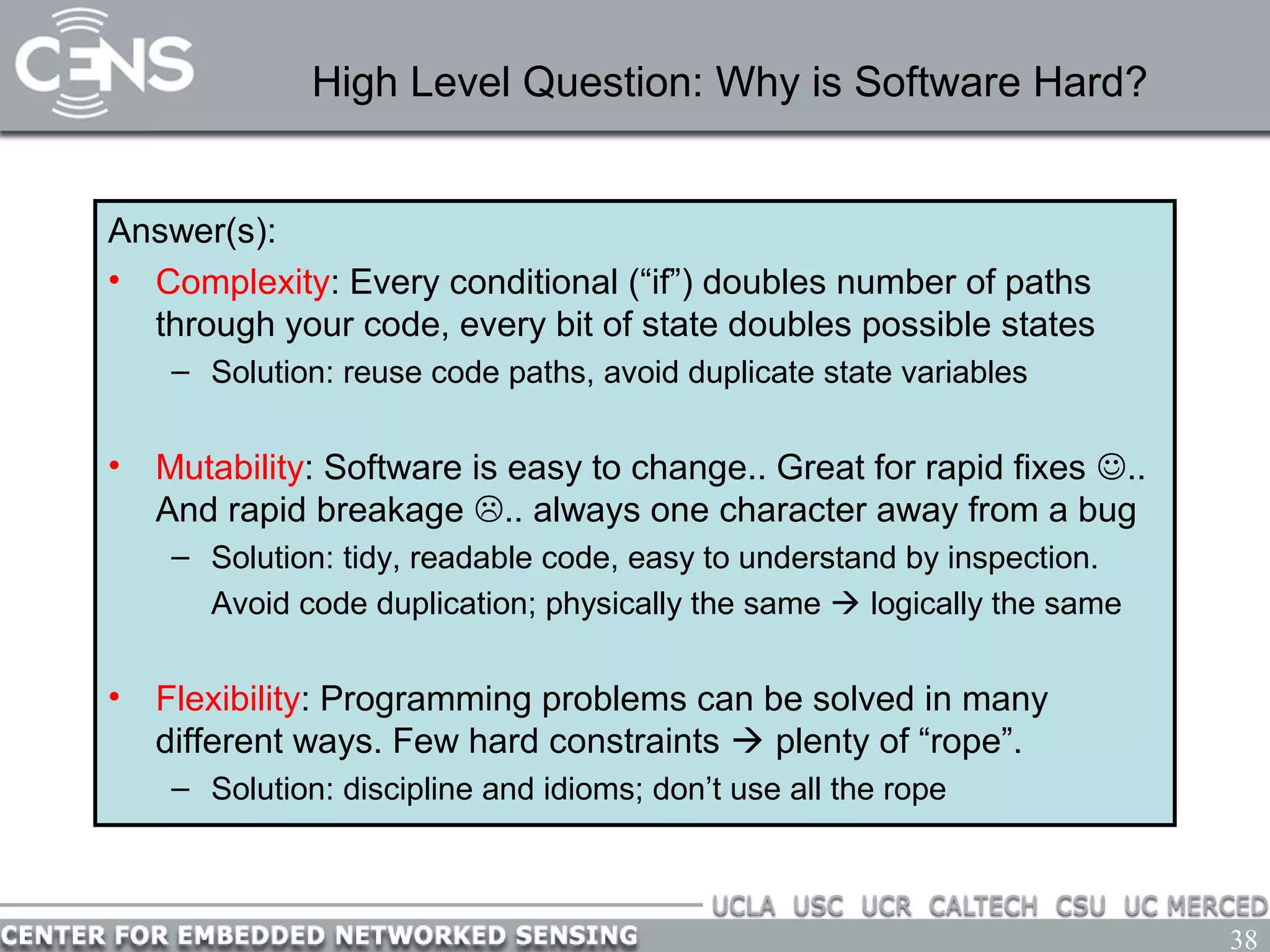 38
High Level Question: Why is Software Hard?
Answer(s):
• Complexity: Every conditional (“if”) doubles number of paths
through your code, every bit of state doubles possible states
– Solution: reuse code paths, avoid duplicate state variables
• Mutability: Software is easy to change.. Great for rapid fixes ..
And rapid breakage .. always one character away from a bug
– Solution: tidy, readable code, easy to understand by inspection.
Avoid code duplication; physically the same  logically the same
• Flexibility: Programming problems can be solved in many
different ways. Few hard constraints  plenty of “rope”.
– Solution: discipline and idioms; don’t use all the rope
 