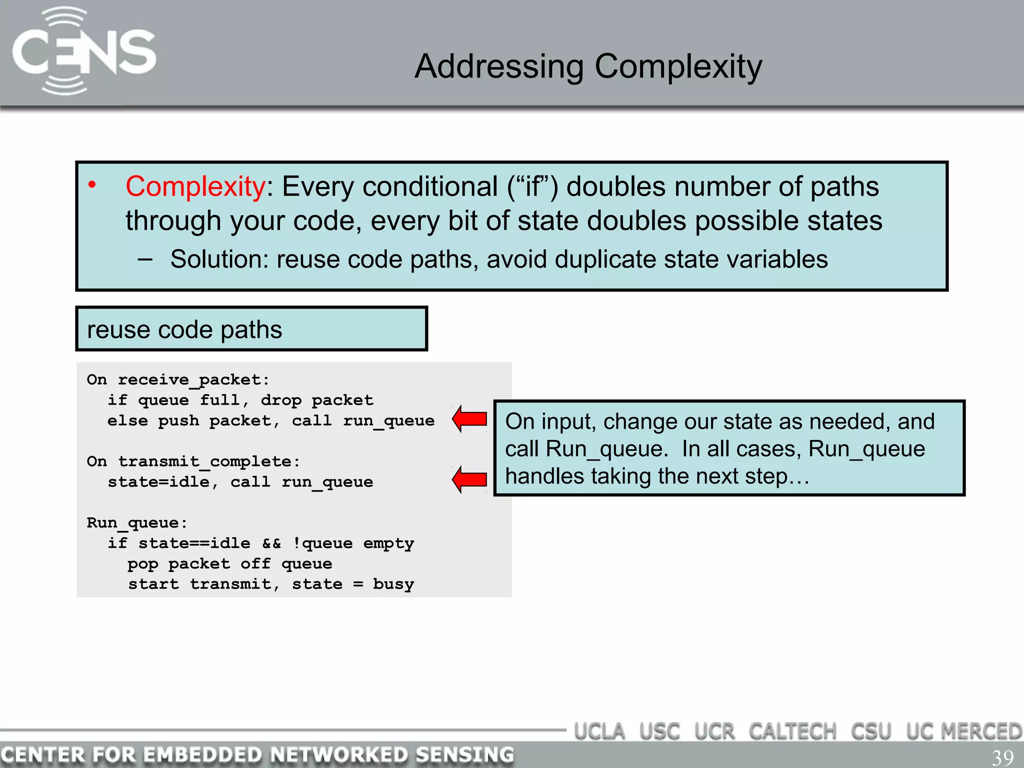 39
Addressing Complexity
• Complexity: Every conditional (“if”) doubles number of paths
through your code, every bit of state doubles possible states
– Solution: reuse code paths, avoid duplicate state variables
On receive_packet:
if queue full, drop packet
else push packet, call run_queue
On transmit_complete:
state=idle, call run_queue
Run_queue:
if state==idle && !queue empty
pop packet off queue
start transmit, state = busy
reuse code paths
On input, change our state as needed, and
call Run_queue. In all cases, Run_queue
handles taking the next step…
 