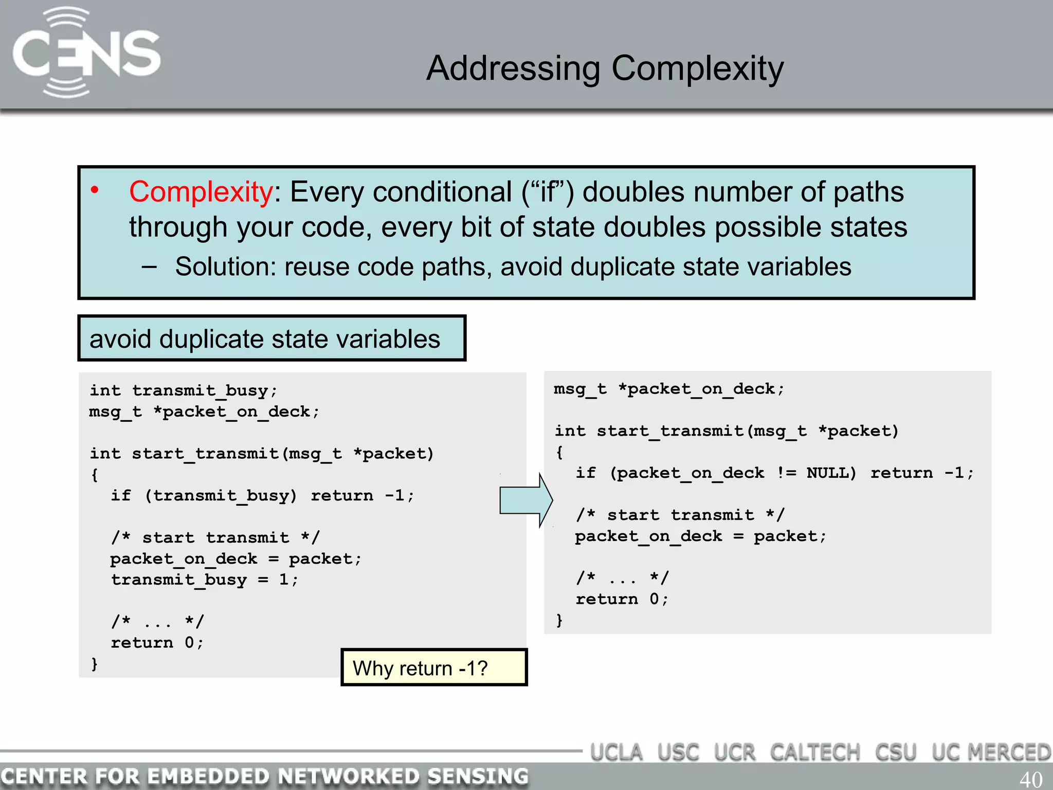 40
Addressing Complexity
• Complexity: Every conditional (“if”) doubles number of paths
through your code, every bit of state doubles possible states
– Solution: reuse code paths, avoid duplicate state variables
avoid duplicate state variables
int transmit_busy;
msg_t *packet_on_deck;
int start_transmit(msg_t *packet)
{
if (transmit_busy) return -1;
/* start transmit */
packet_on_deck = packet;
transmit_busy = 1;
/* ... */
return 0;
}
msg_t *packet_on_deck;
int start_transmit(msg_t *packet)
{
if (packet_on_deck != NULL) return -1;
/* start transmit */
packet_on_deck = packet;
/* ... */
return 0;
}
Why return -1?
 