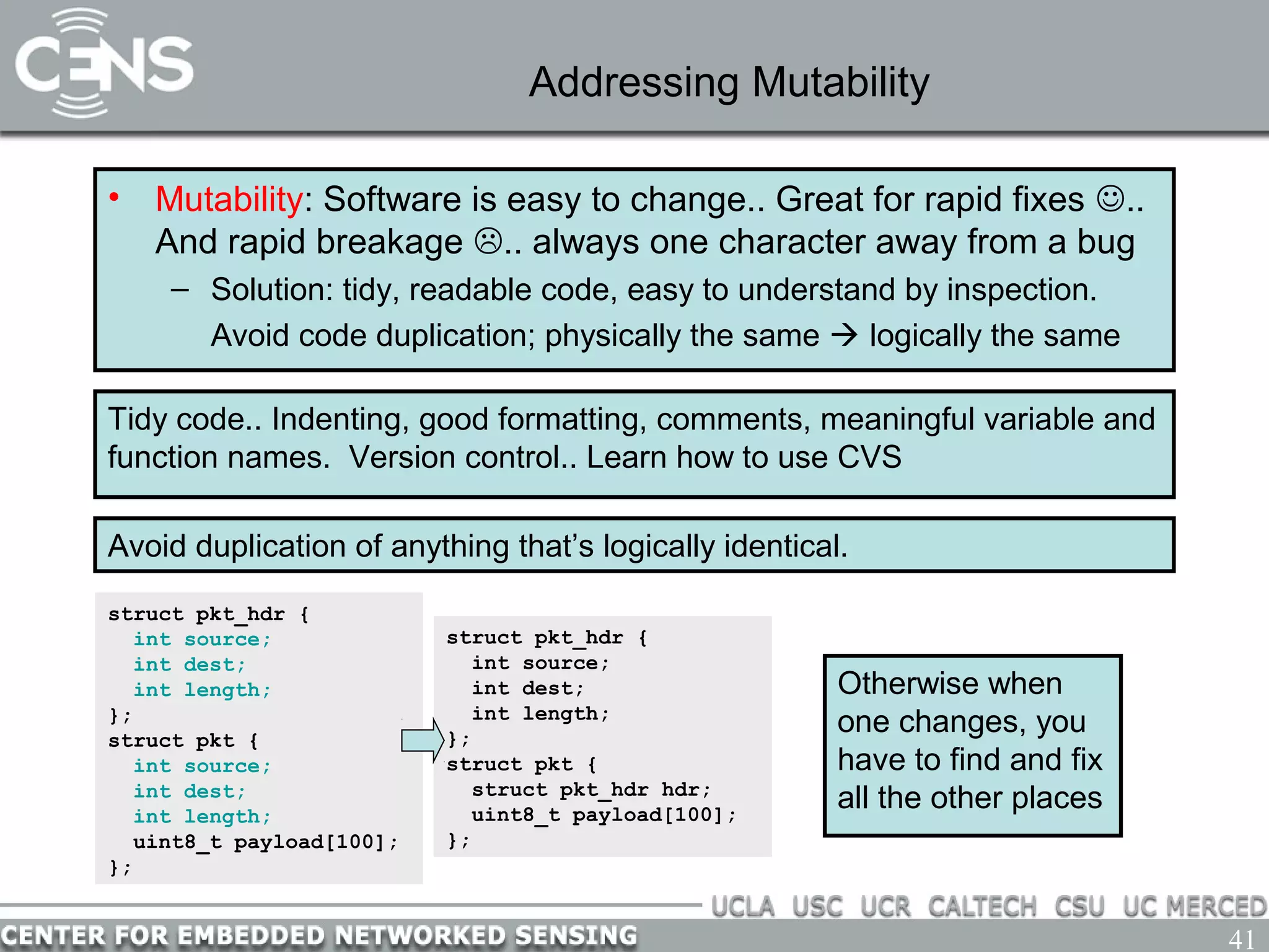 41
Addressing Mutability
• Mutability: Software is easy to change.. Great for rapid fixes ..
And rapid breakage .. always one character away from a bug
– Solution: tidy, readable code, easy to understand by inspection.
Avoid code duplication; physically the same  logically the same
Tidy code.. Indenting, good formatting, comments, meaningful variable and
function names. Version control.. Learn how to use CVS
Avoid duplication of anything that’s logically identical.
struct pkt_hdr {
int source;
int dest;
int length;
};
struct pkt {
int source;
int dest;
int length;
uint8_t payload[100];
};
struct pkt_hdr {
int source;
int dest;
int length;
};
struct pkt {
struct pkt_hdr hdr;
uint8_t payload[100];
};
Otherwise when
one changes, you
have to find and fix
all the other places
 