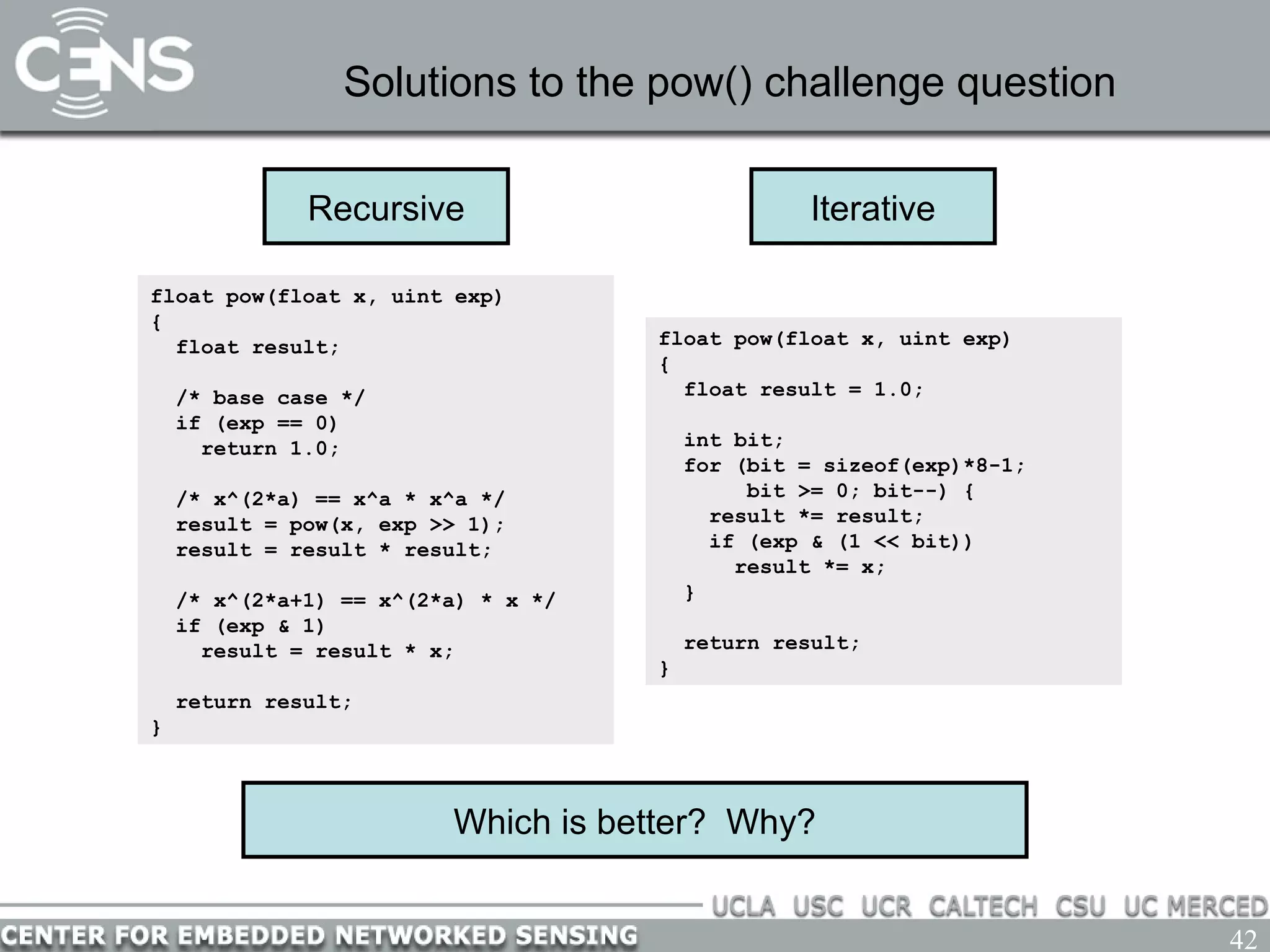 42
Solutions to the pow() challenge question
Which is better? Why?
Recursive
float pow(float x, uint exp)
{
float result;
/* base case */
if (exp == 0)
return 1.0;
/* x^(2*a) == x^a * x^a */
result = pow(x, exp >> 1);
result = result * result;
/* x^(2*a+1) == x^(2*a) * x */
if (exp & 1)
result = result * x;
return result;
}
float pow(float x, uint exp)
{
float result = 1.0;
int bit;
for (bit = sizeof(exp)*8-1;
bit >= 0; bit--) {
result *= result;
if (exp & (1 << bit))
result *= x;
}
return result;
}
Iterative
 