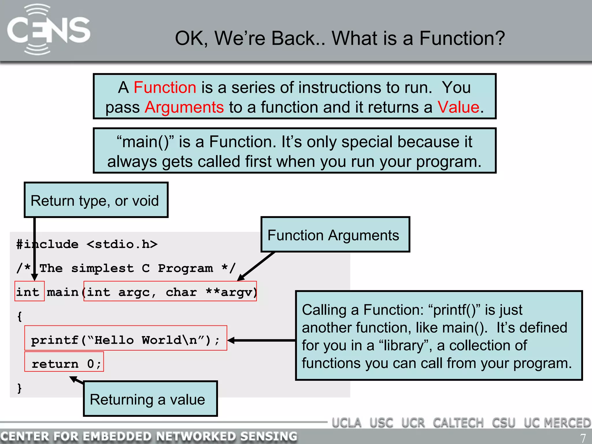 7
OK, We’re Back.. What is a Function?
#include <stdio.h>
/* The simplest C Program */
int main(int argc, char **argv)
{
printf(“Hello Worldn”);
return 0;
}
Function Arguments
Return type, or void
Calling a Function: “printf()” is just
another function, like main(). It’s defined
for you in a “library”, a collection of
functions you can call from your program.
A Function is a series of instructions to run. You
pass Arguments to a function and it returns a Value.
“main()” is a Function. It’s only special because it
always gets called first when you run your program.
Returning a value
 