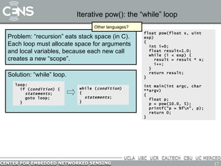 Iterative pow(): the “while” loop Problem: “recursion” eats stack space (in C).  Each loop must allocate space for arguments and local variables, because each new call creates a new “scope”. float pow(float x, uint exp) {   int i=0; float result=1.0; while (i < exp) { result = result * x; i++; } return result; } int main(int argc, char **argv) { float p; p = pow(10.0, 5); printf(“p = %f\n”, p); return 0; } Other languages? Solution: “while” loop. loop: if ( condition ) { statements ; goto loop; } while ( condition ) { statements ; } 