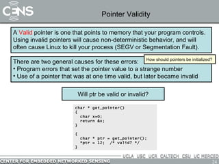 Pointer Validity A  Valid  pointer is one that points to memory that your program controls.  Using invalid pointers will cause non-deterministic behavior, and will often cause Linux to kill your process (SEGV or Segmentation Fault).  There are two general causes for these errors: Program errors that set the pointer value to a strange number Use of a pointer that was at one time valid, but later became invalid How should pointers be initialized? char * get_pointer() {   char x=0; return &x; } { char * ptr = get_pointer(); *ptr = 12;  /* valid? */ } Will ptr be valid or invalid? 