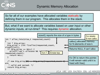 Dynamic Memory Allocation So far all of our examples have allocated variables  statically  by defining them in our program.  This allocates them in the stack. But, what if we want to allocate variables based on user input or other dynamic inputs, at run-time?  This requires  dynamic  allocation. int * alloc_ints(size_t requested_count)  { int * big_array; big_array = (int *)calloc(requested_count, sizeof(int)); if (big_array == NULL) { printf(“can’t allocate %d ints: %m\n”, requested_count); return NULL; } /* now big_array[0] .. big_array[requested_count-1] are  * valid and zeroed. */  return big_array; } calloc() allocates memory for N elements of size k Returns NULL if can’t alloc For details: $ man calloc %m ? Emstar tips sizeof() reports the size of a type in bytes It’s OK to return this pointer. It will remain valid until it is freed with free() 