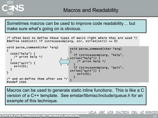 Macros and Readability Sometimes macros can be used to improve code readability… but make sure what’s going on is obvious. /* often best to define these types of macro right where they are used */ #define CASE(str) if (strncasecmp(arg, str, strlen(str)) == 0) void parse_command(char *arg)  { CASE(“help”) { /* print help */ } CASE(“quit”) { exit(0); } } /* and un-define them after use */ #undef CASE Macros can be used to generate static inline functions.  This is like a C version of a C++ template.  See emstar/libmisc/include/queue.h for an example of this technique. void parse_command(char *arg)  { if (strncasecmp(arg, “help”, strlen(“help”)) { /* print help */ } if (strncasecmp(arg, “quit”, strlen(“quit”)) { exit(0); } } 
