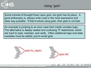 Using “goto” Some schools of thought frown upon goto, but goto has its place.  A good philosophy is, always write code in the most expressive and clear way possible.  If that involves using goto, then goto is not bad. An example is jumping to an error case from inside complex logic.  The alternative is deeply nested and confusing “if” statements, which are hard to read, maintain, and verify.  Often additional logic and state variables must be added, just to avoid goto. goto try_again; goto fail; 