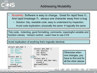 Addressing Mutability Mutability : Software is easy to change.. Great for rapid fixes   .. And rapid breakage   .. always one character away from a bug Solution: tidy, readable code, easy to understand by inspection. Avoid code duplication; physically the same    logically the same Tidy code.. Indenting, good formatting, comments, meaningful variable and function names.  Version control.. Learn how to use CVS Avoid duplication of anything that’s logically identical. struct pkt_hdr { int source; int dest; int length; }; struct pkt { int source; int dest; int length; uint8_t payload[100]; }; struct pkt_hdr { int source; int dest; int length; }; struct pkt { struct pkt_hdr hdr; uint8_t payload[100]; }; Otherwise when one changes, you have to find and fix all the other places 