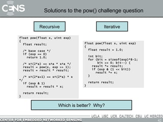 Solutions to the pow() challenge question Which is better?  Why? Recursive float pow(float x, uint exp) {   float result; /* base case */ if (exp == 0) return 1.0; /* x^(2*a) == x^a * x^a */ result = pow(x, exp >> 1); result = result * result; /* x^(2*a+1) == x^(2*a) * x */ if (exp & 1) result = result * x; return result; } float pow(float x, uint exp) {   float result = 1.0; int bit; for (bit = sizeof(exp)*8-1;  bit >= 0; bit--) { result *= result; if (exp & (1 << bit)) result *= x; } return result; } Iterative 