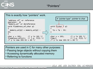 “Pointers” Pointers are used in C for many other purposes: Passing large objects without copying them Accessing dynamically allocated memory Referring to functions This is exactly how “pointers” work. “ address of” or reference operator:  & “ memory_at” or dereference operator: *  void f(char * p) { *p = *p - 32; } char y = 101;  /* y is 101 */ f(&y);  /* i.e. f(5) */  /* y is now 101-32 = 69 */ void f(address_of_char p) { memory_at[p] = memory_at[p] - 32; } char y = 101;  /* y is 101 */ f(address_of(y));  /* i.e. f(5) */  /* y is now 101-32 = 69 */ A “pointer type”: pointer to char 