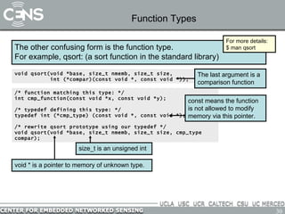 Function Types The other confusing form is the function type. For example, qsort: (a sort function in the standard library) void qsort(void *base, size_t nmemb, size_t size, int (*compar)(const void *, const void *)); For more details: $ man qsort /* function matching this type: */ int cmp_function(const void *x, const void *y); /* typedef defining this type: */ typedef int (*cmp_type) (const void *, const void *); /* rewrite qsort prototype using our typedef */ void qsort(void *base, size_t nmemb, size_t size, cmp_type compar); The last argument is a comparison function const means the function is not allowed to modify memory via this pointer. void * is a pointer to memory of unknown type.  size_t is an unsigned int 