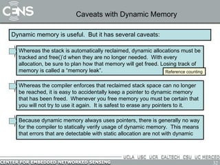 Caveats with Dynamic Memory Dynamic memory is useful.  But it has several caveats: Whereas the compiler enforces that reclaimed stack space can no longer be reached, it is easy to accidentally keep a pointer to dynamic memory that has been freed.  Whenever you free memory you must be certain that you will not try to use it again.  It is safest to erase any pointers to it. Whereas the stack is automatically reclaimed, dynamic allocations must be tracked and free()’d when they are no longer needed.  With every allocation, be sure to plan how that memory will get freed. Losing track of memory is called a “memory leak”. Reference counting Because dynamic memory always uses pointers, there is generally no way for the compiler to statically verify usage of dynamic memory.  This means that errors that are detectable with static allocation are not with dynamic 