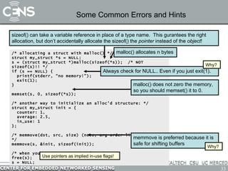 Some Common Errors and Hints /* allocating a struct with malloc() */ struct my_struct *s = NULL; s = (struct my_struct *)malloc(sizeof(*s));  /* NOT sizeof(s)!! */ if (s == NULL) { printf(stderr, “no memory!”); exit(1); } memset(s, 0, sizeof(*s)); /* another way to initialize an alloc’d structure: */ struct my_struct init = { counter: 1, average: 2.5, in_use: 1 }; /* memmove(dst, src, size) (note, arg order like assignment) */ memmove(s, &init, sizeof(init)); /* when you are done with it, free it! */ free(s); s = NULL; sizeof() can take a variable reference in place of a type name.  This gurantees the right allocation, but don’t accidentally allocate the sizeof() the  pointer  instead of the  object ! malloc() does not zero the memory, so you should memset() it to 0. Always check for NULL.. Even if you just exit(1). malloc() allocates n bytes Why? memmove is preferred because it is safe for shifting buffers Why? Use pointers as implied in-use flags! 