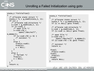 Unrolling a Failed Initialization using goto state_t *initialize() { /* allocate state struct */ state_t *s = g_new0(state_t, 1); if (s) {   /* allocate sub-structure */ s->sub = g_new0(sub_t, 1); if (s->sub) { /* open file */ s->sub->fd =  open(“/dev/null”, O_RDONLY); if (s->sub->fd >= 0) {   /* success! */ } else { free(s->sub); free(s); s = NULL; } } else { /* failed! */ free(s); s = NULL; } } return s; } state_t *initialize() { /* allocate state struct */ state_t *s = g_new0(state_t, 1); if (s == NULL) goto free0; /* allocate sub-structure */ s->sub = g_new0(sub_t, 1); if (s->sub == NULL) goto free1; /* open file */ s->sub->fd =  open(“/dev/null”, O_RDONLY); if (s->sub->fd < 0) goto free2; /* success! */ return s; free2: free(s->sub); free1: free(s); free0: return NULL; } 