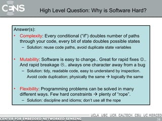 High Level Question: Why is Software Hard? Answer(s): Complexity : Every conditional (“if”) doubles number of paths through your code, every bit of state doubles possible states Solution: reuse code paths, avoid duplicate state variables Mutability : Software is easy to change.. Great for rapid fixes   .. And rapid breakage   .. always one character away from a bug Solution: tidy, readable code, easy to understand by inspection. Avoid code duplication; physically the same    logically the same Flexibility : Programming problems can be solved in many different ways. Few hard constraints    plenty of “rope”. Solution: discipline and idioms; don’t use all the rope 