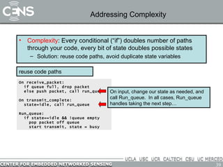 Addressing Complexity Complexity : Every conditional (“if”) doubles number of paths through your code, every bit of state doubles possible states Solution: reuse code paths, avoid duplicate state variables On receive_packet: if queue full, drop packet else push packet, call run_queue On transmit_complete: state=idle, call run_queue Run_queue: if state==idle && !queue empty pop packet off queue start transmit, state = busy reuse code paths On input, change our state as needed, and call Run_queue.  In all cases, Run_queue handles taking the next step…  