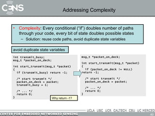 Addressing Complexity Complexity : Every conditional (“if”) doubles number of paths through your code, every bit of state doubles possible states Solution: reuse code paths, avoid duplicate state variables avoid duplicate state variables int transmit_busy; msg_t *packet_on_deck; int start_transmit(msg_t *packet) { if (transmit_busy) return -1; /* start transmit */ packet_on_deck = packet; transmit_busy = 1; /* ... */ return 0; }  msg_t *packet_on_deck; int start_transmit(msg_t *packet) { if (packet_on_deck != NULL) return -1; /* start transmit */ packet_on_deck = packet; /* ... */ return 0; }  Why return -1? 