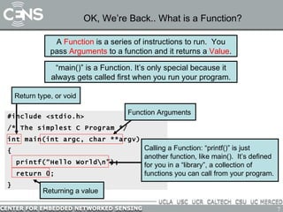 OK, We’re Back.. What is a Function? #include <stdio.h> /* The simplest C Program */ int main(int argc, char **argv) { printf(“Hello World\n”); return 0; } Function Arguments Return type, or void Calling a Function: “printf()” is just another function, like main().  It’s defined for you in a “library”, a collection of functions you can call from your program. A  Function  is a series of instructions to run.  You pass  Arguments  to a function and it returns a  Value . “ main()” is a Function. It’s only special because it always gets called first when you run your program. Returning a value 