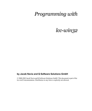 Programming with


                                                     lcc-win32




by Jacob Navia and Q Software Solutions GmbH
© 2000-2003 Jacob Navia and Q Software Solutions GmbH. This document is part of the
lcc-win32 documentation. Distribution in any form is explicitly not allowed.
 