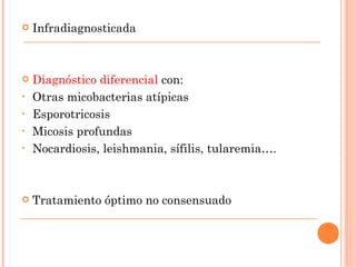    Infradiagnosticada



   Diagnóstico diferencial con:
•   Otras micobacterias atípicas
•   Esporotricosis
•   Micosis profundas
•   Nocardiosis, leishmania, sífilis, tularemia….



   Tratamiento óptimo no consensuado
 