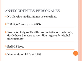 ANTECEDENTES PERSONALES
   No alergias medicamentosas conocidas.

   DM tipo 2 en tto con ADOs.

   Fumador 7 cigarrillos/día. Antes bebedor moderado,
    desde hace 3 meses suspendida ingesta de alcohol
    por completo.

   SAHOS leve.

   Neumonía en LSD en 1989.
 