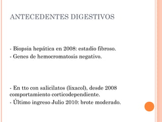 ANTECEDENTES DIGESTIVOS



- Biopsia hepática en 2008: estadio fibroso.
- Genes de hemocromatosis negativo.




- En tto con salicilatos (lixacol), desde 2008
comportamiento corticodependiente.
- Último ingreso Julio 2010: brote moderado.
 