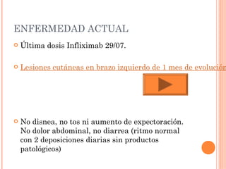 ENFERMEDAD ACTUAL
   Última dosis Infliximab 29/07.

   Lesiones cutáneas en brazo izquierdo de 1 mes de evolución




   No disnea, no tos ni aumento de expectoración.
    No dolor abdominal, no diarrea (ritmo normal
    con 2 deposiciones diarias sin productos
    patológicos)
 
