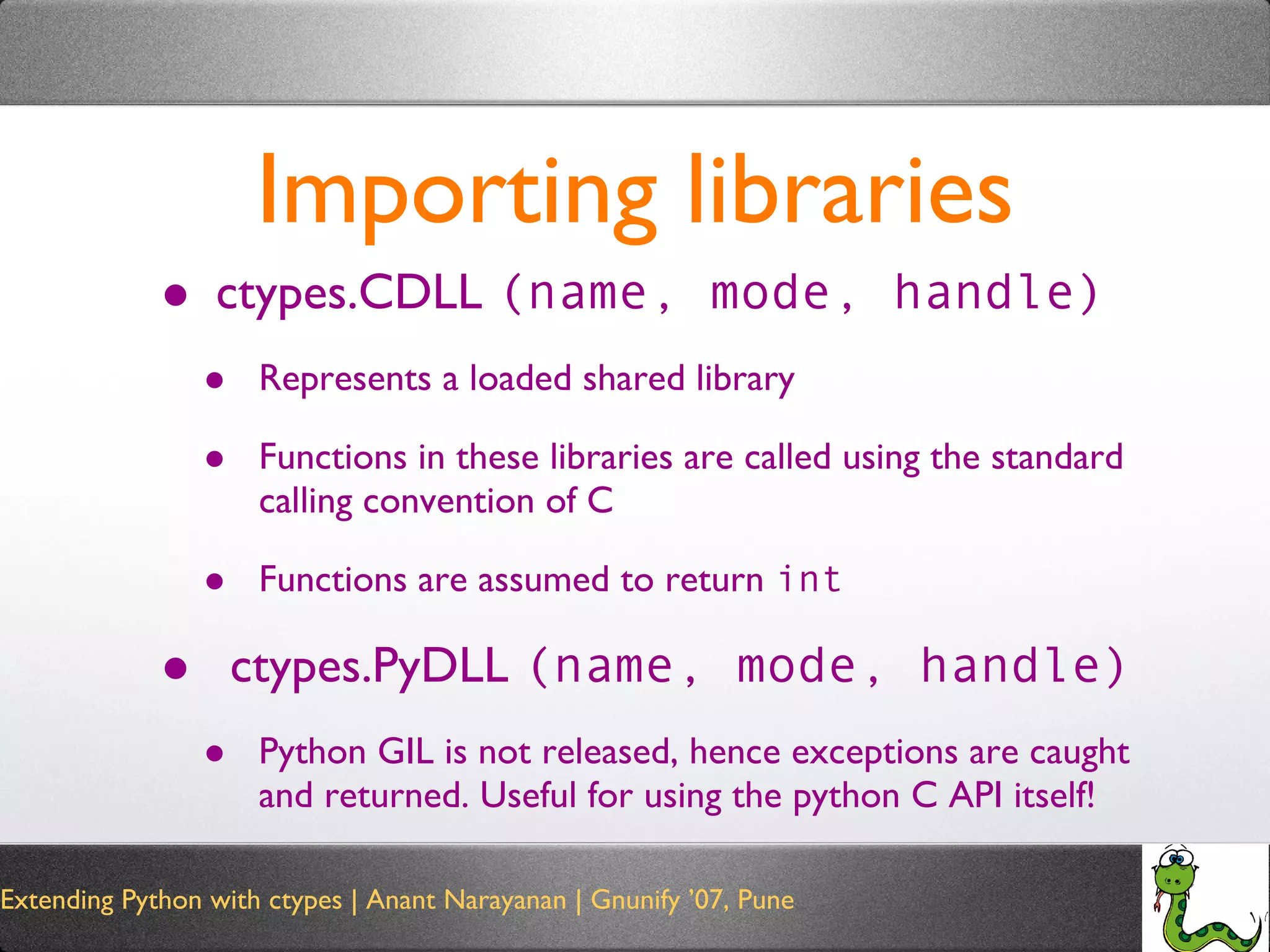 Importing libraries ctypes.CDLL  (name, mode, handle) Represents a loaded shared library Functions in these libraries are called using the standard calling convention of C Functions are assumed to return  int ctypes.PyDLL  (name, mode, handle) Python GIL is not released, hence exceptions are caught and returned. Useful for using the python C API itself! 