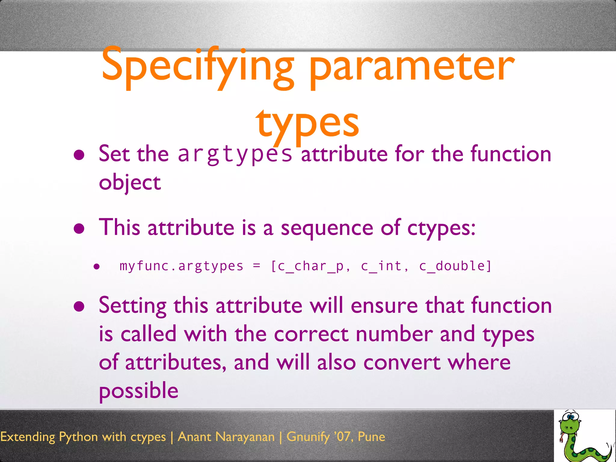 Specifying parameter types Set the  argtypes  attribute for the function object This attribute is a sequence of ctypes: myfunc.argtypes = [c_char_p, c_int, c_double] Setting this attribute will ensure that function is called with the correct number and types of attributes, and will also convert where possible 