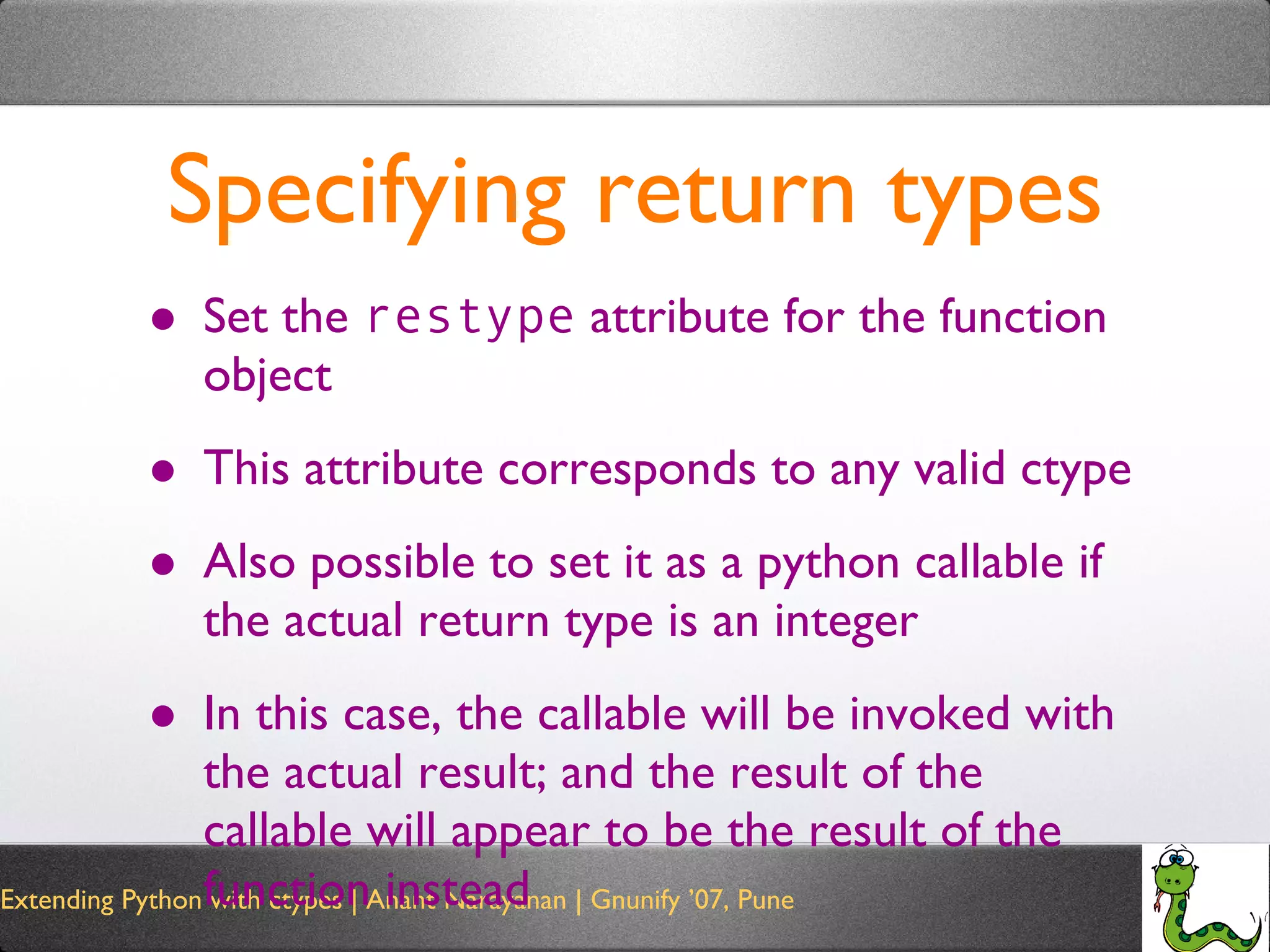 Specifying return types Set the  restype  attribute for the function object This attribute corresponds to any valid ctype Also possible to set it as a python callable if the actual return type is an integer In this case, the callable will be invoked with the actual result; and the result of the callable will appear to be the result of the function instead 