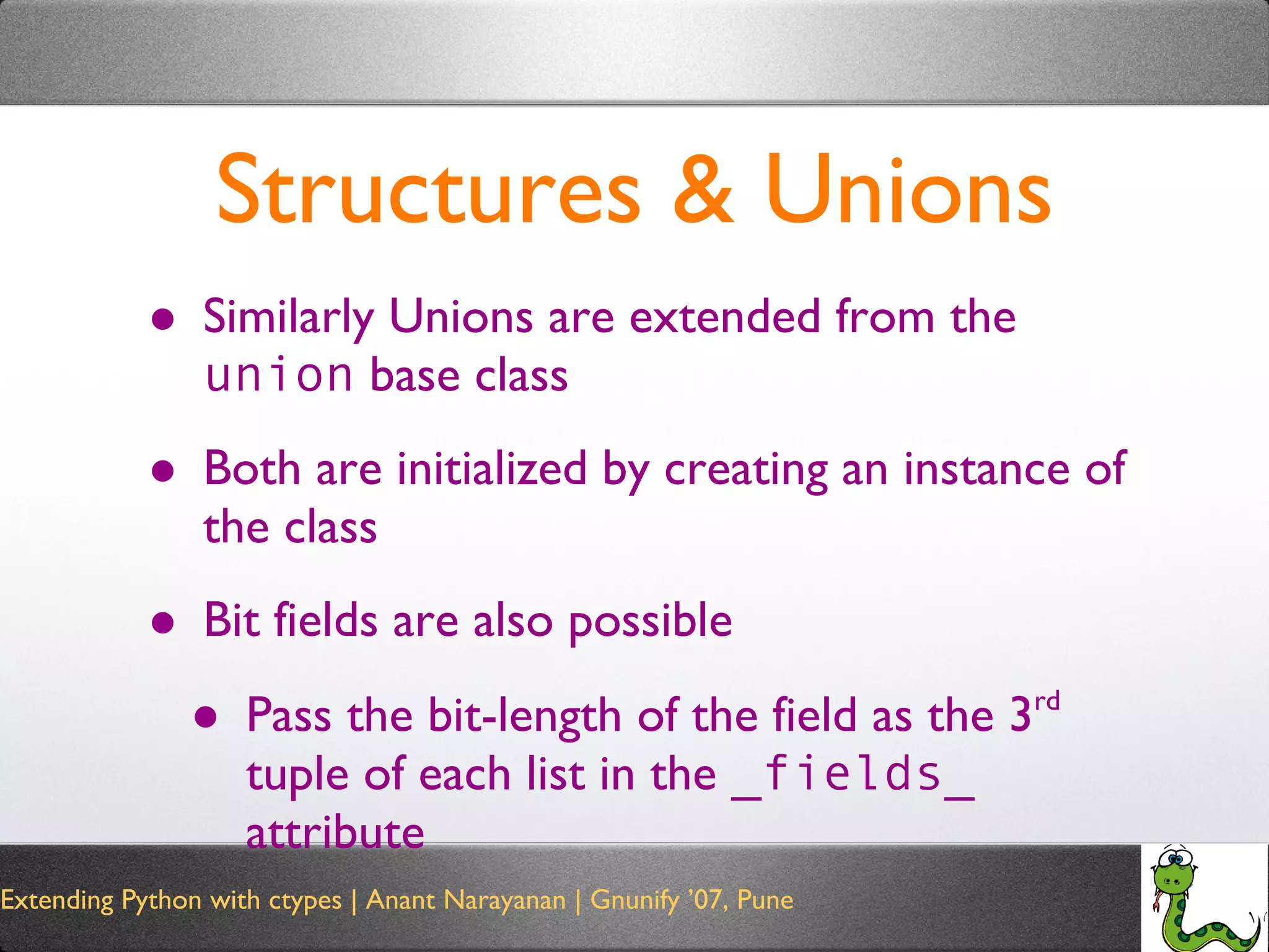 Structures & Unions Similarly Unions are extended from the  union  base class Both are initialized by creating an instance of the class Bit fields are also possible Pass the bit-length of the field as the 3 rd  tuple of each list in the  _fields_  attribute 