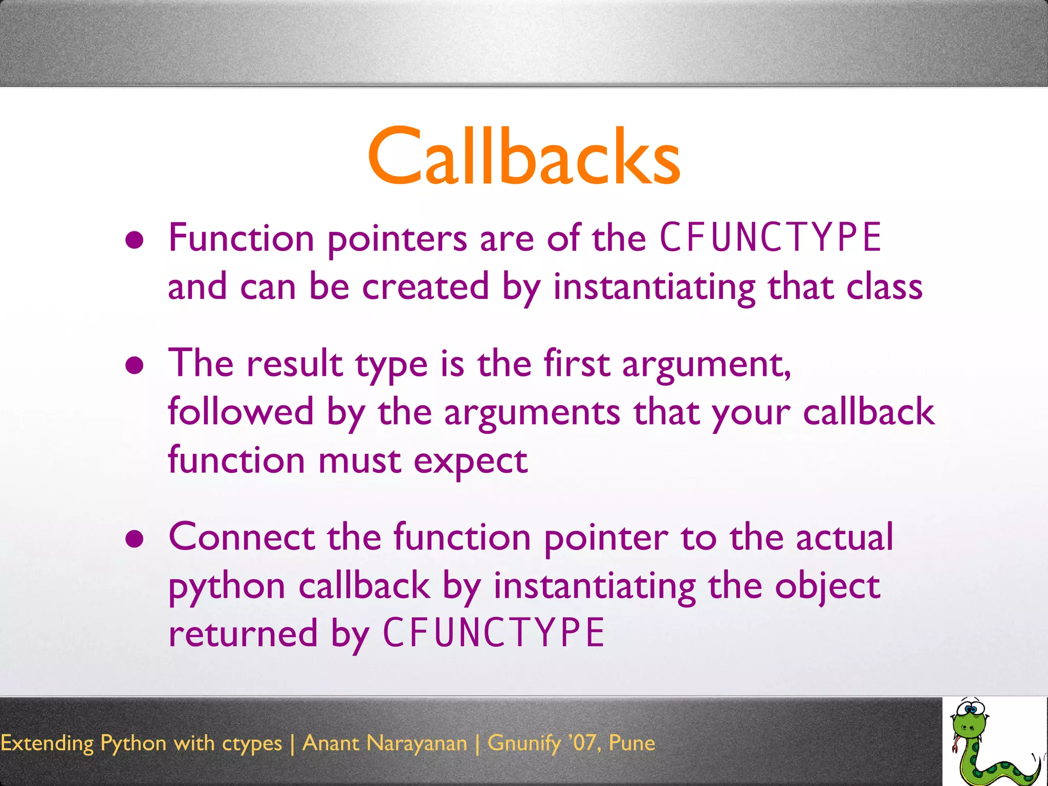 Callbacks Function pointers are of the  CFUNCTYPE  and can be created by instantiating that class The result type is the first argument, followed by the arguments that your callback function must expect Connect the function pointer to the actual python callback by instantiating the object returned by  CFUNCTYPE 