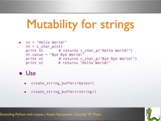Mutability for strings st = “Hello World!” nt = c_char_p(st) print nt   # returns c_char_p(“Hello World!”) nt.value = “Bye Bye World!” print nt   # returns c_char_p(“Bye Bye World!”) print st  # returns “Hello World!” Use  create_string_buffer(<bytes>) create_string_buffer(<string>) 