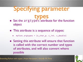 Specifying parameter types Set the  argtypes  attribute for the function object This attribute is a sequence of ctypes: myfunc.argtypes = [c_char_p, c_int, c_double] Setting this attribute will ensure that function is called with the correct number and types of attributes, and will also convert where possible 