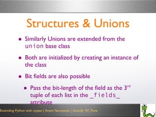Structures & Unions Similarly Unions are extended from the  union  base class Both are initialized by creating an instance of the class Bit fields are also possible Pass the bit-length of the field as the 3 rd  tuple of each list in the  _fields_  attribute 