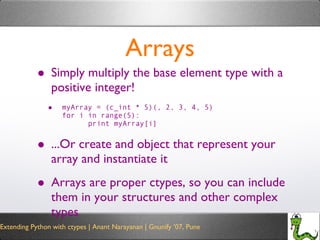 Arrays Simply multiply the base element type with a positive integer! myArray = (c_int * 5)(, 2, 3, 4, 5) for i in range(5): print myArray[i] ...Or create and object that represent your array and instantiate it Arrays are proper ctypes, so you can include them in your structures and other complex types 