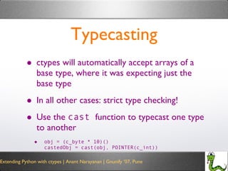 Typecasting ctypes will automatically accept arrays of a base type, where it was expecting just the base type In all other cases: strict type checking! Use the  cast  function to typecast one type to another obj = (c_byte * 10)() castedObj = cast(obj, POINTER(c_int)) 