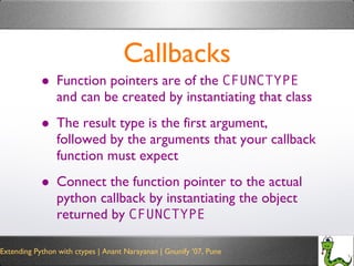 Callbacks Function pointers are of the  CFUNCTYPE  and can be created by instantiating that class The result type is the first argument, followed by the arguments that your callback function must expect Connect the function pointer to the actual python callback by instantiating the object returned by  CFUNCTYPE 