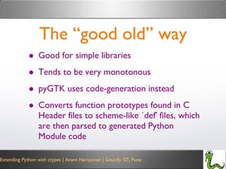 The “good old” way Good for simple libraries Tends to be very monotonous pyGTK uses code-generation instead Converts function prototypes found in C Header files to scheme-like `def' files, which are then parsed to generated Python Module code 