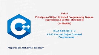 Prepared By: Asst. Prof. Sejal Jadav
Unit-1
Principles of Object Oriented Programming Tokens,
expressions & Control Statements
(14 MARKS)
B.C.A & B.Sc.(IT) – 3
CS-13 C++ and Object Oriented
Programming
 