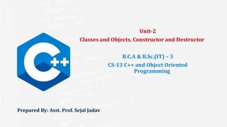 Prepared By: Asst. Prof. Sejal Jadav
Unit-2
Classes and Objects, Constructor and Destructor
B.C.A & B.Sc.(IT) – 3
CS-13 C++ and Object Oriented
Programming
 