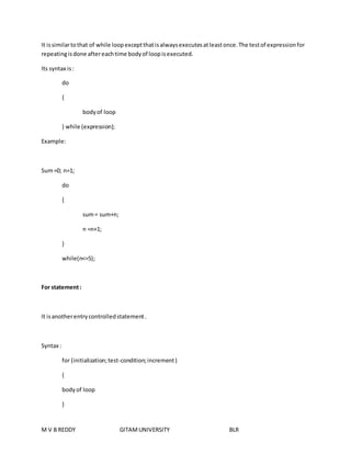 It is similar to that of while loop except that is always executes at least once. The test of expression for 
repeating is done after each time body of loop is executed. 
Its syntax is : 
do 
{ 
body of loop 
} while (expression); 
Example: 
Sum =0; n=1; 
do 
{ 
sum = sum+n; 
n =n+1; 
} 
while(n<=5); 
For statement : 
It is another entry controlled statement . 
Syntax : 
for (initialization; test-condition; increment ) 
{ 
body of loop 
} 
M V B REDDY GITAM UNIVERSITY BLR 
 