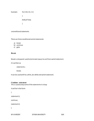 Example: for (i=0; i<5; i++) 
{ 
body of loop 
} 
unconditional statements 
There are three conditional control statements 
a) break 
b) continue 
c) goto 
Break 
Break is a keyword used to terminate loop or to exit from switch statement. 
It is written as 
statements ; 
break; 
It can be used with for, while, do-while and switch statement. 
Continue statement 
This is used to skip some of the statements in a loop 
It will be in the form: 
{ 
statement 1; 
continue; 
statement 2; 
} 
M V B REDDY GITAM UNIVERSITY BLR 
 