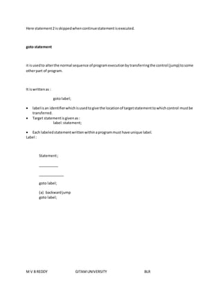 Here statement 2 is skipped when continue statement is executed. 
goto statement 
it is used to alter the normal sequence of program execution by transferring the control (jump) to some 
other part of program. 
It is written as : 
goto label; 
 label is an identifier which is used to give the location of target statement to which control must be 
transferred. 
 Target statement is given as : 
label: statement; 
 Each labeled statement written within a program must have unique label. 
Label : 
Statement ; 
__________ 
_____________ 
goto label; 
(a) backward jump 
goto label; 
M V B REDDY GITAM UNIVERSITY BLR 
 
