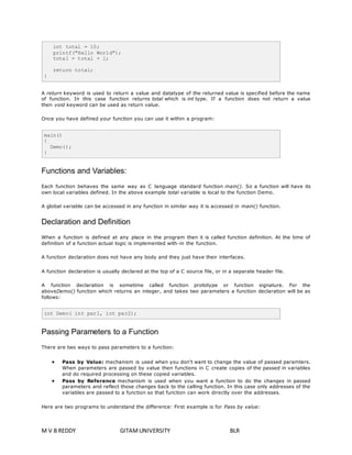 int total = 10; 
printf("Hello World"); 
total = total + l; 
return total; 
} 
A return keyword is used to return a value and datatype of the returned value is specified before the name 
of function. In this case function returns total which is int type. If a function does not return a value 
then void keyword can be used as return value. 
Once you have defined your function you can use it within a program: 
main() 
{ 
Demo(); 
} 
Functions and Variables: 
Each function behaves the same way as C language standard function main(). So a function will have its 
own local variables defined. In the above example total variable is local to the function Demo. 
A global variable can be accessed in any function in similar way it is accessed in main() function. 
Declaration and Definition 
When a function is defined at any place in the program then it is called function definition. At the time of 
definition of a function actual logic is implemented with-in the function. 
A function declaration does not have any body and they just have their interfaces. 
A function declaration is usually declared at the top of a C source file, or in a separate header file. 
A function declaration is sometime called function prototype or function signature. For the 
aboveDemo() function which returns an integer, and takes two parameters a function declaration will be as 
follows: 
int Demo( int par1, int par2); 
Passing Parameters to a Function 
There are two ways to pass parameters to a function: 
 Pass by Value: mechanism is used when you don't want to change the value of passed paramters. 
When parameters are passed by value then functions in C create copies of the passed in variables 
and do required processing on these copied variables. 
 Pass by Reference mechanism is used when you want a function to do the changes in passed 
parameters and reflect those changes back to the calling function. In this case only addresses of the 
variables are passed to a function so that function can work directly over the addresses. 
Here are two programs to understand the difference: First example is for Pass by value: 
M V B REDDY GITAM UNIVERSITY BLR 
 