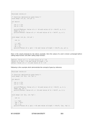 #include <stdio.h> 
/* function declaration goes here.*/ 
void swap( int p1, int p2 ); 
int main() 
{ 
int a = 10; 
int b = 20; 
printf("Before: Value of a = %d and value of b = %dn", a, b ); 
swap( a, b ); 
printf("After: Value of a = %d and value of b = %dn", a, b ); 
} 
void swap( int p1, int p2 ) 
{ 
int t; 
t = p2; 
p2 = p1; 
p1 = t; 
printf("Value of a (p1) = %d and value of b(p2) = %dn", p1, p2 ); 
} 
Here is the result produced by the above example. Here the values of a and b remain unchanged before 
calling swap function and after calling swap function. 
Before: Value of a = 10 and value of b = 20 
Value of a (p1) = 20 and value of b(p2) = 10 
After: Value of a = 10 and value of b = 20 
Following is the example which demonstrate the concept of pass by reference 
#include <stdio.h> 
/* function declaration goes here.*/ 
void swap( int *p1, int *p2 ); 
int main() 
{ 
int a = 10; 
int b = 20; 
printf("Before: Value of a = %d and value of b = %dn", a, b ); 
swap( &a, &b ); 
printf("After: Value of a = %d and value of b = %dn", a, b ); 
} 
void swap( int *p1, int *p2 ) 
{ 
int t; 
t = *p2; 
*p2 = *p1; 
*p1 = t; 
printf("Value of a (p1) = %d and value of b(p2) = %dn", *p1, *p2 ); 
} 
M V B REDDY GITAM UNIVERSITY BLR 
 
