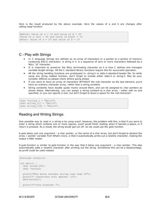 Here is the result produced by the above example. Here the values of a and b are changes after 
calling swap function. 
Before: Value of a = 10 and value of b = 20 
Value of a (p1) = 20 and value of b(p2) = 10 
After: Value of a = 20 and value of b = 10 
C - Play with Strings 
 In C language Strings are defined as an array of characters or a pointer to a portion of memory 
containing ASCII characters. A string in C is a sequence of zero or more characters followed by a 
NULL '0' character: 
 It is important to preserve the NULL terminating character as it is how C defines and manages 
variable length strings. All the C standard library functions require this for succe ssful operation. 
 All the string handling functions are prototyped in: string.h or stdio.h standard header file. So while 
using any string related function, don't forget to include either stdio.h or string.h. May be your 
compiler differes so please check before going ahead. 
 If you were to have an array of characters WITHOUT the null character as the last element, you'd 
have an ordinary character array, rather than a string constant. 
 String constants have double quote marks around them, and can be assigned to char pointers as 
shown below. Alternatively, you can assign a string constant to a char array - either with no size 
specified, or you can specify a size, but don't forget to leave a space for the null character! 
char *string_1 = "Hello"; 
char string_2[] = "Hello"; 
char string_3[6] = "Hello"; 
Reading and Writing Strings: 
One possible way to read in a string is by using scanf. However, the problem with this, is that if you were to 
enter a string which contains one or more spaces, scanf would finish reading when it reaches a space, or if 
return is pressed. As a result, the string would get cut off. So we could use the gets function 
A gets takes just one argument - a char pointer, or the name of a char array, but don't forget to declare the 
array / pointer variable first! What's more, is that it automatically prints out a newline character, making the 
output a little neater. 
A puts function is similar to gets function in the way that it takes one argument - a char pointer. This also 
automatically adds a newline character after printing out the string. Sometimes this can be a disadvantage, 
so printf could be used instead. 
#include <stdio.h> 
int main() { 
char array1[50]; 
char *array2; 
printf("Now enter another string less than 50"); 
printf(" characters with spaces: n"); 
gets(array1); 
printf("nYou entered: "); 
M V B REDDY GITAM UNIVERSITY BLR 
 