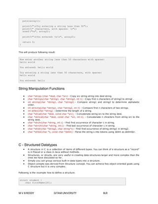 puts(array1); 
printf("nTry entering a string less than 50"); 
printf(" characters, with spaces: n"); 
scanf("%s", array2); 
printf("nYou entered: %sn", array2); 
return 0; 
} 
This will produce following result: 
Now enter another string less than 50 characters with spaces: 
hello world 
You entered: hello world 
Try entering a string less than 50 characters, with spaces: 
hello world 
You entered: hello 
String Manipulation Functions 
 char *strcpy (char *dest, char *src) - Copy src string string into dest string. 
 char *strncpy(char *string1, char *string2, int n) - Copy first n characters of string2 to stringl . 
 int strcmp(char *string1, char *string2) - Compare string1 and string2 to determine alphabetic 
order. 
 int strncmp(char *string1, char *string2, int n) - Compare first n characters of two strings. 
 int strlen(char *string) - Determine the length of a string. 
 char *strcat(char *dest, const char *src); - Concatenate string src to the string dest. 
 char *strncat(char *dest, const char *src, int n); - Concatenate n chracters from string src to the 
string dest. 
 char *strchr(char *string, int c) - Find first occurrence of character c in string. 
 char *strrchr(char *string, int c) - Find last occurrence of character c in string. 
 char *strstr(char *string2, char string*1) - Find first occurrence of string string1 in string2. 
 char *strtok(char *s, const char *delim) - Parse the string s into tokens using delim as delimiter. 
C - Structured Datatypes 
 A structure in C is a collection of items of different types. You can think of a structure as a "record" 
is in Pascal or a class in Java without methods. 
 Structures, or structs, are very useful in creating data structures larger and more complex than the 
ones we have discussed so far. 
 Simply you can group various built-in data types into a structure. 
 Object conepts was derived from Structure concept. You can achieve few object oriented goals using 
C structure but it is very complex. 
Following is the example how to define a structure. 
struct student { 
char firstName[20]; 
M V B REDDY GITAM UNIVERSITY BLR 
 